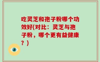 吃灵芝和孢子粉哪个功效好(对比：灵芝与孢子粉，哪个更有益健康？)