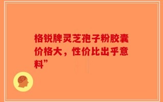格锐牌灵芝孢子粉胶囊价格大，性价比出乎意料”