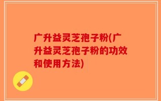 广升益灵芝孢子粉(广升益灵芝孢子粉的功效和使用方法)