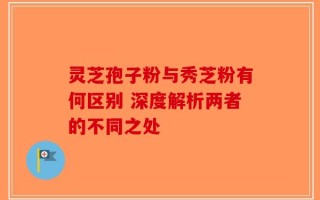 灵芝孢子粉与秀芝粉有何区别 深度解析两者的不同之处