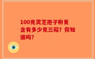 100克灵芝孢子粉竟含有多少克三萜？你知道吗？