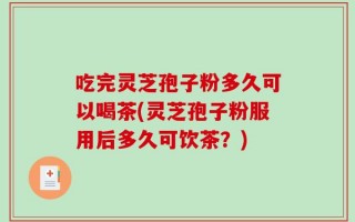 吃完灵芝孢子粉多久可以喝茶(灵芝孢子粉服用后多久可饮茶？)