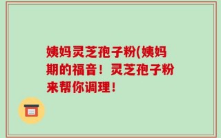 姨妈灵芝孢子粉(姨妈期的福音！灵芝孢子粉来帮你调理！