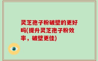 灵芝孢子粉破壁的更好吗(提升灵芝孢子粉效率，破壁更佳)