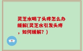 灵芝水喝了头疼怎么办缓解(灵芝水引发头疼，如何缓解？)