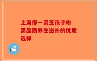 上海得一灵芝孢子粉 高品质养生滋补的优质选择