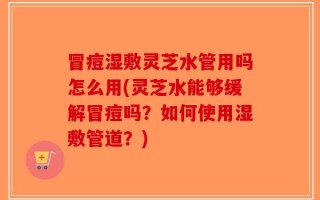 冒痘湿敷灵芝水管用吗怎么用(灵芝水能够缓解冒痘吗？如何使用湿敷管道？)