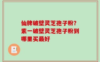 仙牌破壁灵芝孢子粉？紫一破壁灵芝孢子粉到哪里买最好