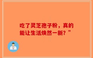 吃了灵芝孢子粉，真的能让生活焕然一新？”