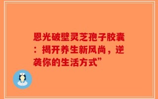 恩光破壁灵芝孢子胶囊：揭开养生新风尚，逆袭你的生活方式”