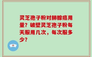 灵芝孢子粉对肺腺癌用量？破壁灵芝孢子粉每天服用几次，每次服多少？