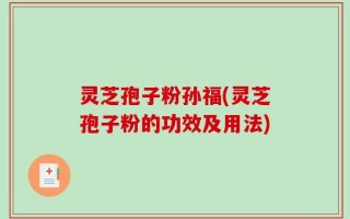 灵芝孢子粉孙福(灵芝孢子粉的功效及用法)
