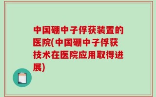 中国硼中子俘获装置的医院(中国硼中子俘获技术在医院应用取得进展)