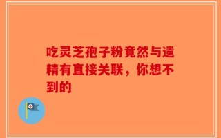 吃灵芝孢子粉竟然与遗精有直接关联，你想不到的