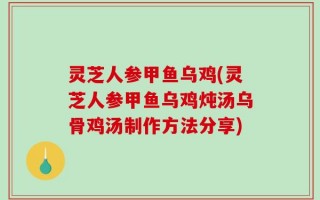 灵芝人参甲鱼乌鸡(灵芝人参甲鱼乌鸡炖汤乌骨鸡汤制作方法分享)
