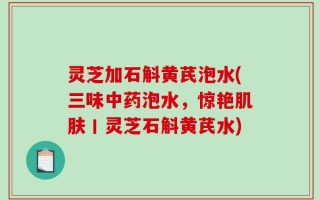 灵芝加石斛黄芪泡水(三味中药泡水，惊艳肌肤丨灵芝石斛黄芪水)