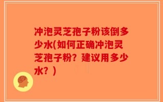 冲泡灵芝孢子粉该倒多少水(如何正确冲泡灵芝孢子粉？建议用多少水？)