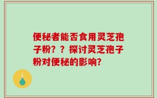 便秘者能否食用灵芝孢子粉？？探讨灵芝孢子粉对便秘的影响？