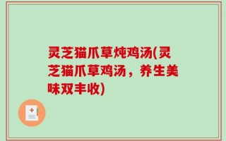 灵芝猫爪草炖鸡汤(灵芝猫爪草鸡汤，养生美味双丰收)