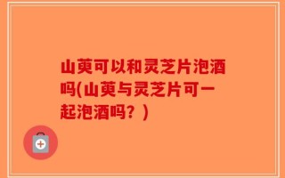 山萸可以和灵芝片泡酒吗(山萸与灵芝片可一起泡酒吗？)