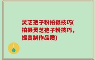 灵芝孢子粉拍摄技巧(拍摄灵芝孢子粉技巧，提高制作品质)
