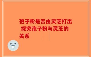 孢子粉是否由灵芝打出 探究孢子粉与灵芝的关系