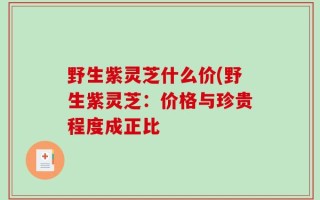野生紫灵芝什么价(野生紫灵芝：价格与珍贵程度成正比