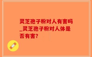 灵芝孢子粉对人有害吗_灵芝孢子粉对人体是否有害？