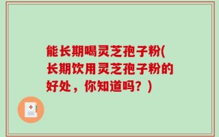 能长期喝灵芝孢子粉(长期饮用灵芝孢子粉的好处，你知道吗？)