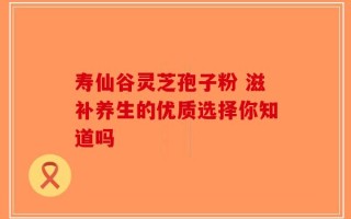 寿仙谷灵芝孢子粉 滋补养生的优质选择你知道吗