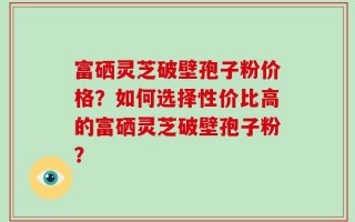 富硒灵芝破壁孢子粉价格？如何选择性价比高的富硒灵芝破壁孢子粉？