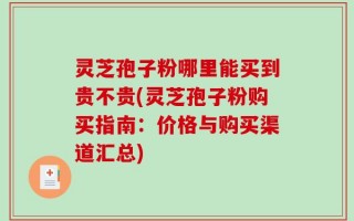 灵芝孢子粉哪里能买到贵不贵(灵芝孢子粉购买指南：价格与购买渠道汇总)