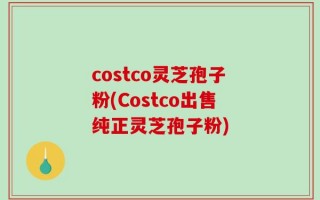 costco灵芝孢子粉(Costco出售纯正灵芝孢子粉)