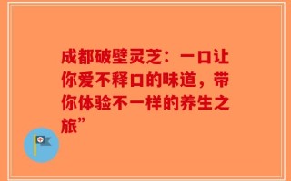成都破壁灵芝：一口让你爱不释口的味道，带你体验不一样的养生之旅”