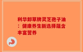 利华卸草牌灵芝孢子油：健康养生新选择蕴含丰富营养