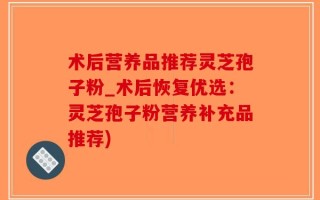 术后营养品推荐灵芝孢子粉_术后恢复优选：灵芝孢子粉营养补充品推荐)