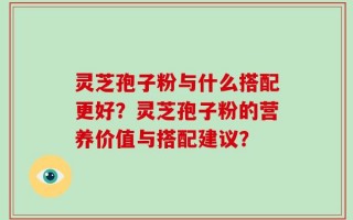 灵芝孢子粉与什么搭配更好？灵芝孢子粉的营养价值与搭配建议？