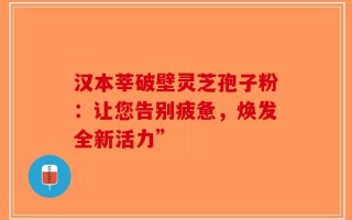汉本莘破壁灵芝孢子粉：让您告别疲惫，焕发全新活力”