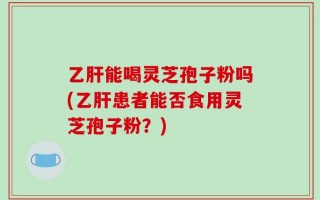 乙肝能喝灵芝孢子粉吗(乙肝患者能否食用灵芝孢子粉？)
