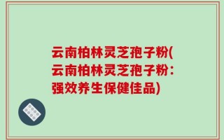 云南柏林灵芝孢子粉(云南柏林灵芝孢子粉：强效养生保健佳品)