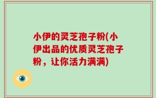小伊的灵芝孢子粉(小伊出品的优质灵芝孢子粉，让你活力满满)