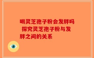 喝灵芝孢子粉会发胖吗 探究灵芝孢子粉与发胖之间的关系