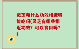 灵芝和什么功效相近呢能吃吗(灵芝有哪些相近功效？可以食用吗？)