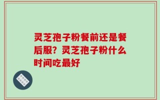 灵芝孢子粉餐前还是餐后服？灵芝孢子粉什么时间吃最好