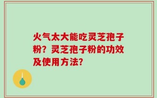 火气太大能吃灵芝孢子粉？灵芝孢子粉的功效及使用方法？