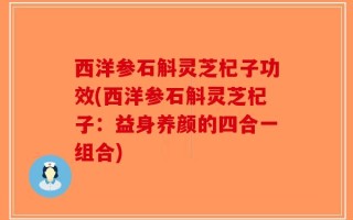 西洋参石斛灵芝杞子功效(西洋参石斛灵芝杞子：益身养颜的四合一组合)