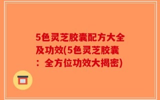 5色灵芝胶囊配方大全及功效(5色灵芝胶囊：全方位功效大揭密)