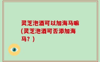 灵芝泡酒可以加海马嘛(灵芝泡酒可否添加海马？)