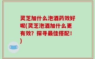 灵芝加什么泡酒药效好呢(灵芝泡酒加什么更有效？探寻最佳搭配！)