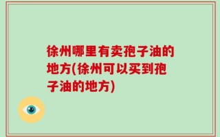 徐州哪里有卖孢子油的地方(徐州可以买到孢子油的地方)